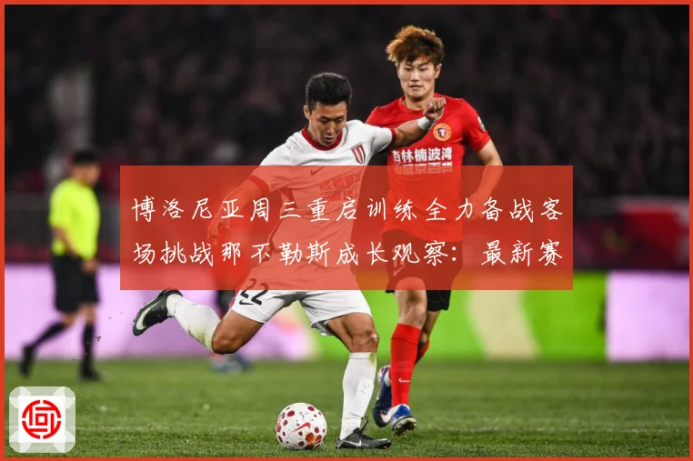 博洛尼亚周三重启训练全力备战客场挑战那不勒斯成长观察：最新赛事动态与深度分析