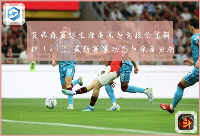 艾弗森篮球生涯高光与竞技价值解析（2）：最新赛事动态与深度分析