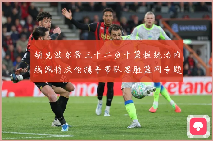 胡克波尔蒂三十二分十篮板统治内线佩特沃伦携手带队客胜篮网专题观察：最新赛事动态与深度分析