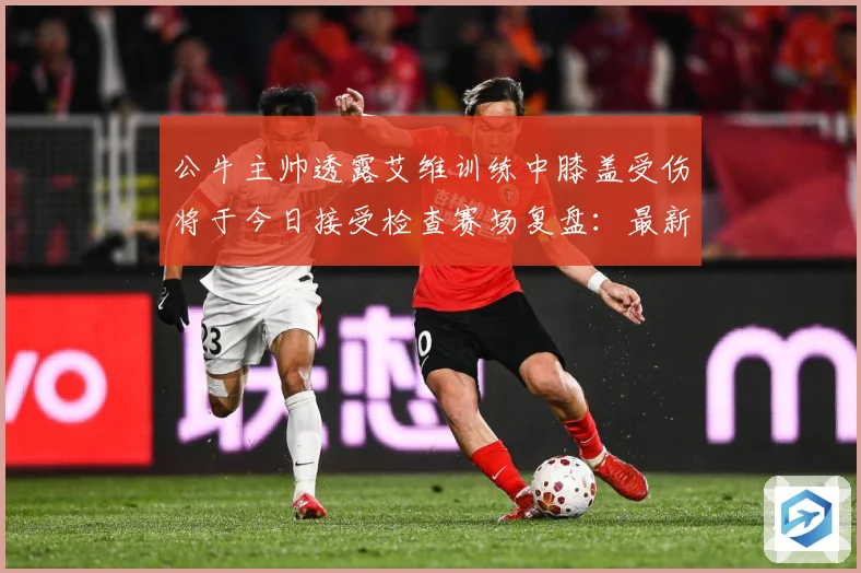 公牛主帅透露艾维训练中膝盖受伤将于今日接受检查赛场复盘：最新赛事动态与深度分析