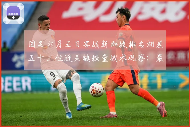 国足六月五日客战新加坡排名相差五十三位迎关键较量战术观察：最新赛事动态与深度分析