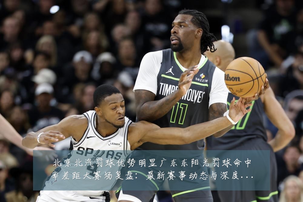 北京北汽罚球优势明显广东东阳光罚球命中率差距大赛场复盘：最新赛事动态与深度分析