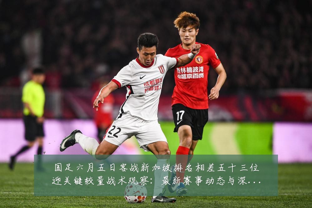 国足六月五日客战新加坡排名相差五十三位迎关键较量战术观察:最新赛事动态与深度分析