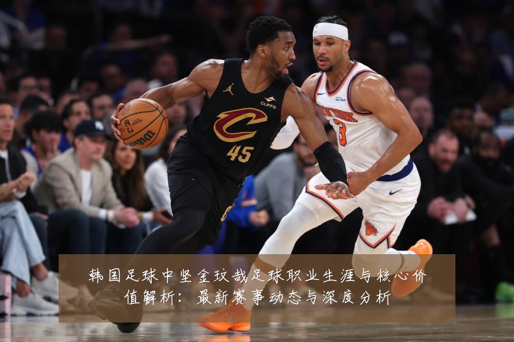 韩国足球中坚金玟哉足球职业生涯与核心价值解析:最新赛事动态与深度分析
